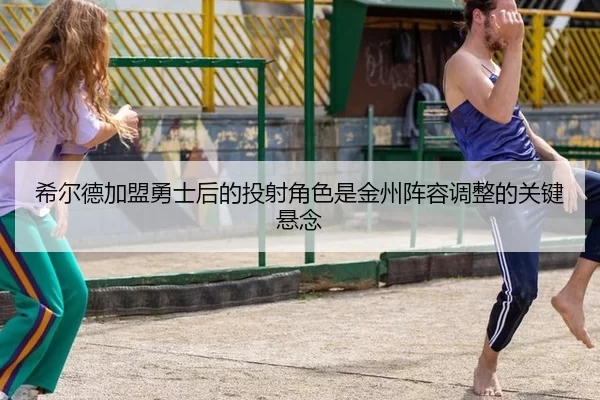 希尔德加盟勇士后的投射角色是金州阵容调整的关键悬念